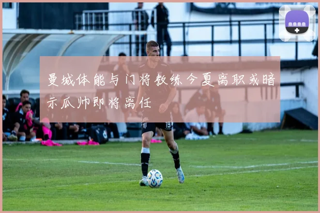 曼城体能与门将教练今夏离职或暗示瓜帅即将离任