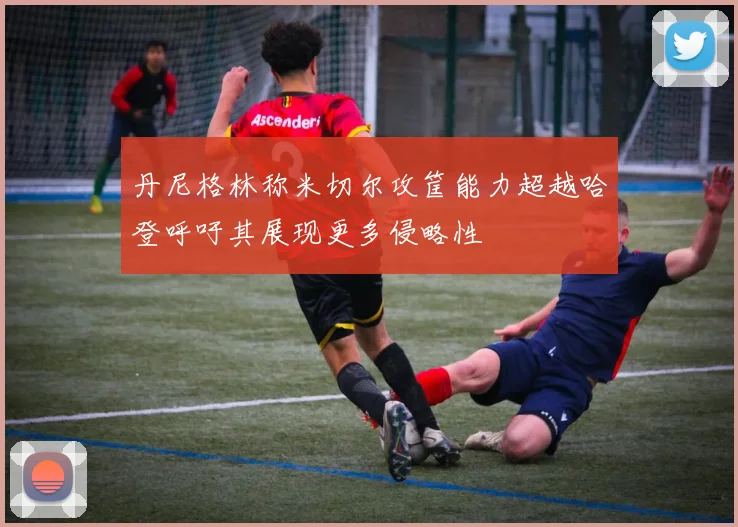 丹尼格林称米切尔攻筐能力超越哈登呼吁其展现更多侵略性