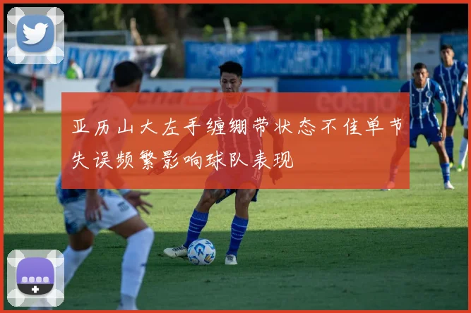 亚历山大左手缠绷带状态不佳单节失误频繁影响球队表现