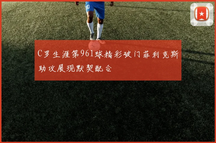 C罗生涯第961球精彩破门菲利克斯助攻展现默契配合