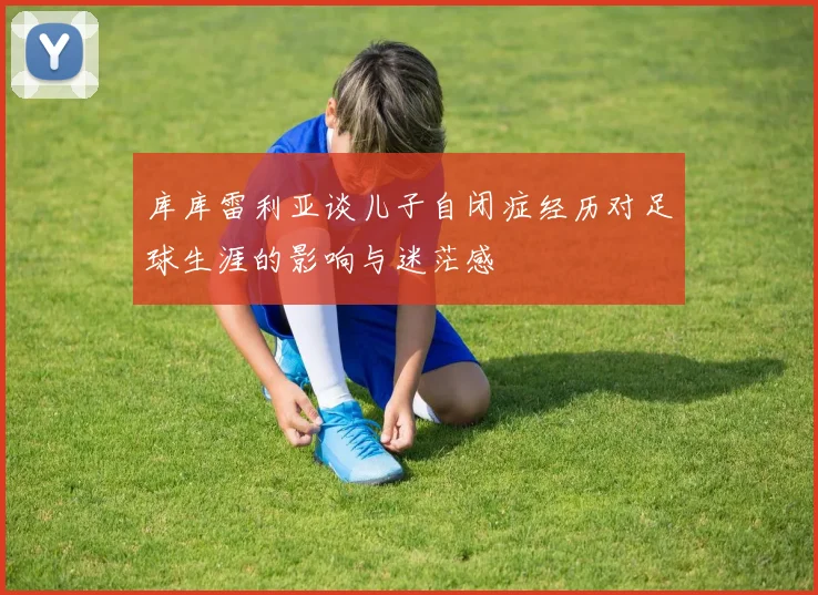 库库雷利亚谈儿子自闭症经历对足球生涯的影响与迷茫感