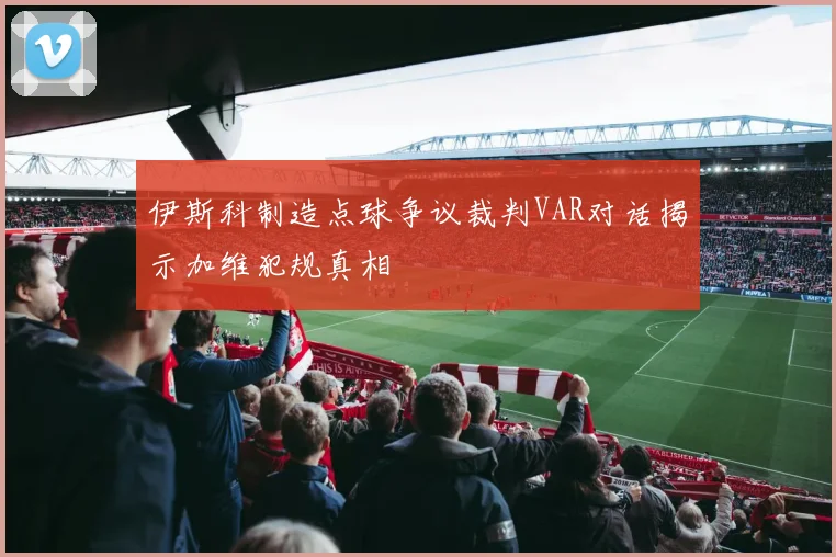伊斯科制造点球争议裁判VAR对话揭示加维犯规真相