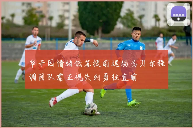华子因情绪低落提前退场戈贝尔强调团队需正视失利勇往直前