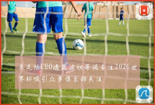 美足协CEO透露波切蒂诺专注2026世界杯吸引众多俱乐部关注