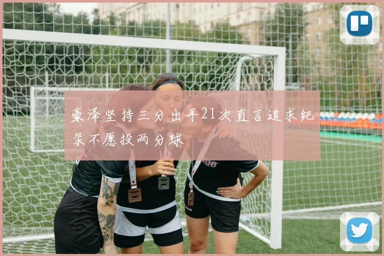 豪泽坚持三分出手21次直言追求纪录不愿投两分球