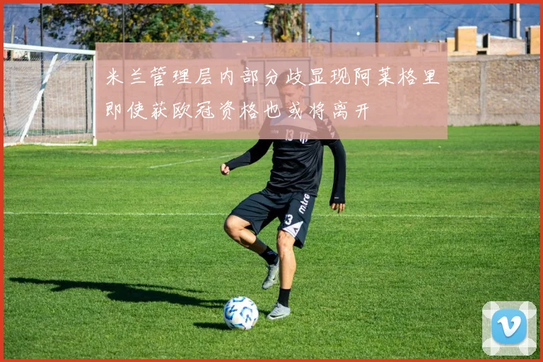 米兰管理层内部分歧显现阿莱格里即使获欧冠资格也或将离开