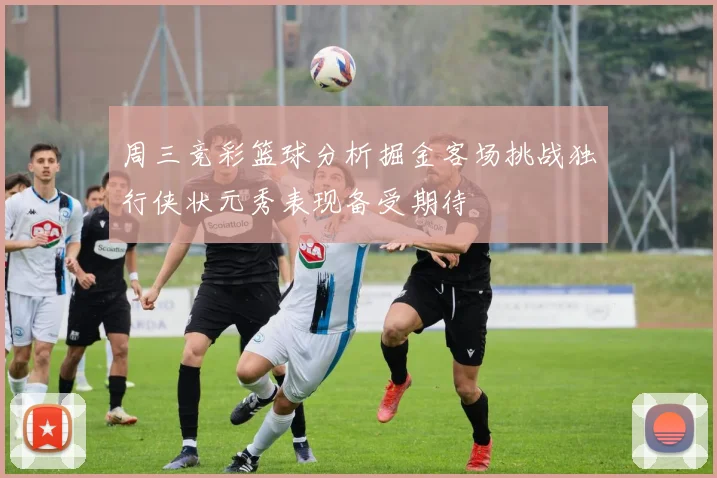 周三竞彩篮球分析掘金客场挑战独行侠状元秀表现备受期待