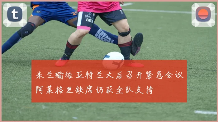 米兰输给亚特兰大后召开紧急会议阿莱格里缺席仍获全队支持