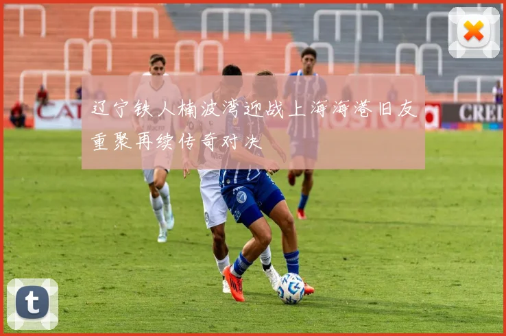 辽宁铁人楠波湾迎战上海海港旧友重聚再续传奇对决
