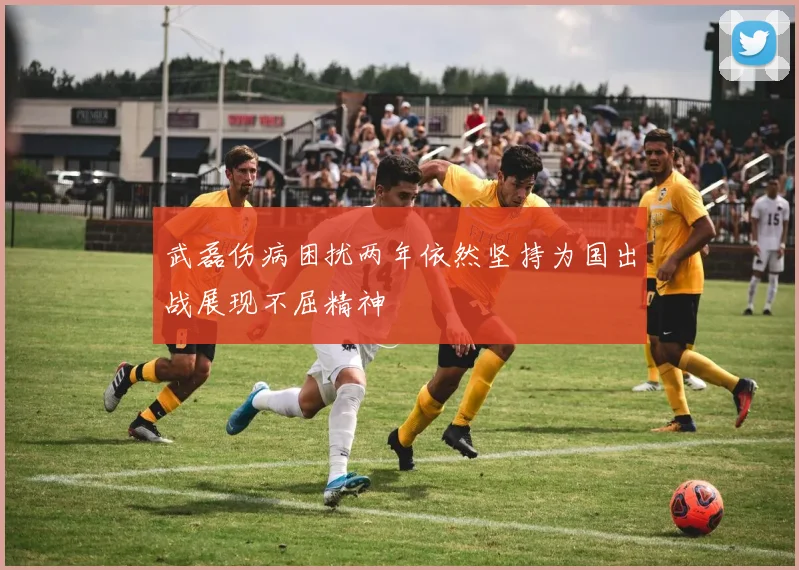 武磊伤病困扰两年依然坚持为国出战展现不屈精神