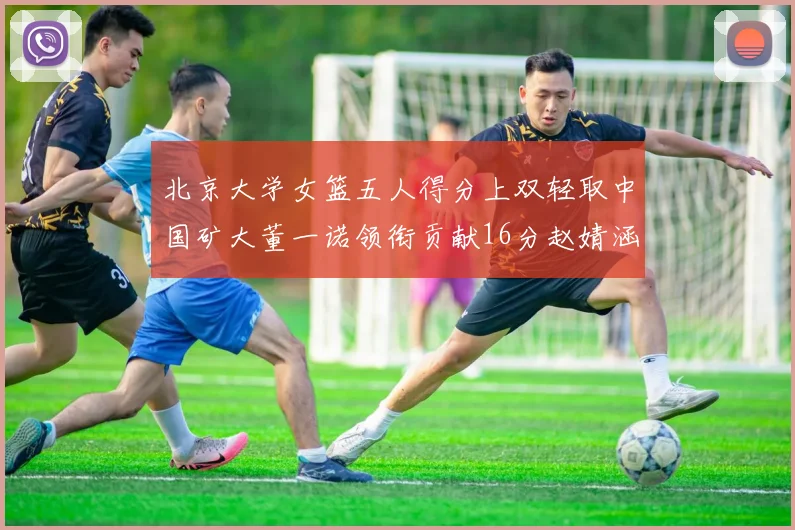 北京大学女篮五人得分上双轻取中国矿大董一诺领衔贡献16分赵婧涵接近双双