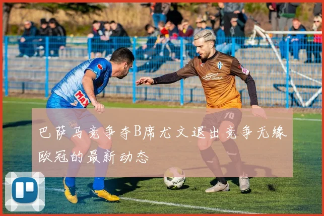巴萨马竞争夺B席尤文退出竞争无缘欧冠的最新动态