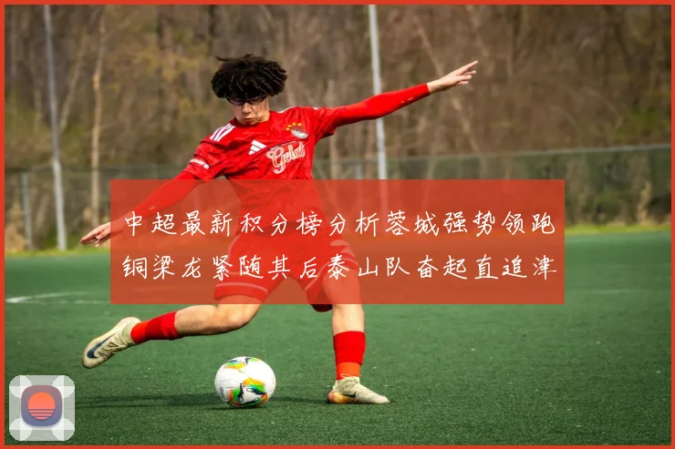 中超最新积分榜分析蓉城强势领跑铜梁龙紧随其后泰山队奋起直追津门虎仍需努力