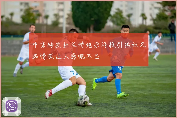 申京转发杜兰特绝杀海报引热议兄弟情深让人感慨不已