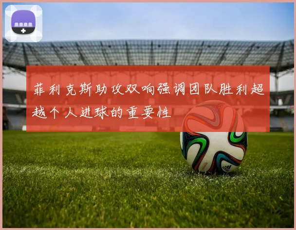 菲利克斯助攻双响强调团队胜利超越个人进球的重要性