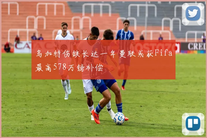乌加特伤缺长达一年曼联或获Fifa最高578万镑补偿