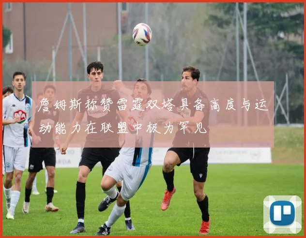 詹姆斯称赞雷霆双塔具备高度与运动能力在联盟中极为罕见