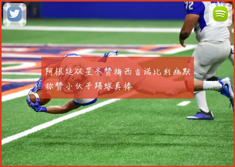阿根廷双星齐赞梅西吉诺比利幽默称赞小伙子踢球真棒