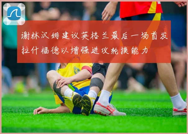 谢林汉姆建议英格兰最后一场首发拉什福德以增强进攻轮换能力