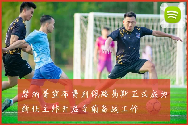 摩纳哥宣布费利佩路易斯正式成为新任主帅开启季前备战工作