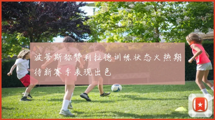 波蒂斯称赞利拉德训练状态火热期待新赛季表现出色