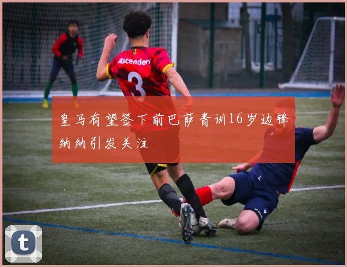 皇马有望签下前巴萨青训16岁边锋纳纳引发关注
