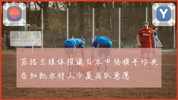 苏格兰媒体报道日本中场旗手怜央告知凯尔特人今夏离队意愿
