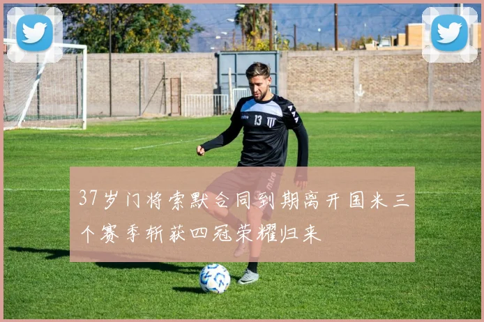 37岁门将索默合同到期离开国米三个赛季斩获四冠荣耀归来