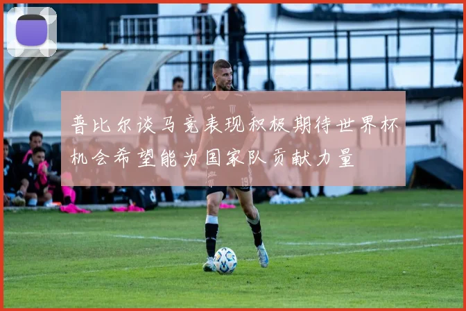 普比尔谈马竞表现积极期待世界杯机会希望能为国家队贡献力量