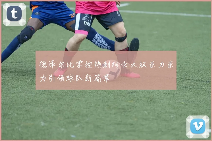 德泽尔比掌控热刺转会大权亲力亲为引领球队新篇章